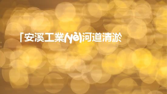 「安溪工業(yè)河道清淤計(jì)劃：解放河道、保護(hù)環(huán)境、促進(jìn)發(fā)展」